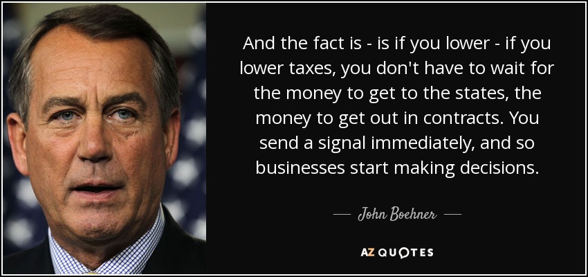 And the fact is - is if you lower - if you lower taxes, you don't have to wait for the money to get to the states, the money to get out in contracts. You send a signal immediately, and so businesses start making decisions. - John Boehner