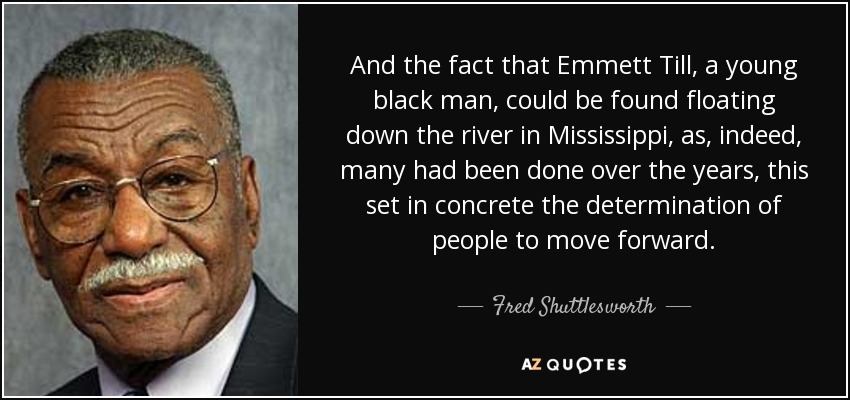 And the fact that Emmett Till, a young black man, could be found floating down the river in Mississippi, as, indeed, many had been done over the years, this set in concrete the determination of people to move forward. - Fred Shuttlesworth