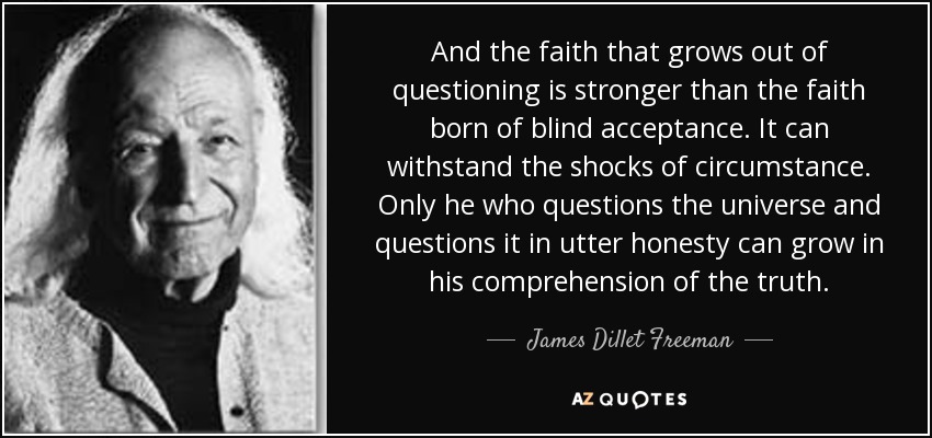 And the faith that grows out of questioning is stronger than the faith born of blind acceptance. It can withstand the shocks of circumstance. Only he who questions the universe and questions it in utter honesty can grow in his comprehension of the truth. - James Dillet Freeman