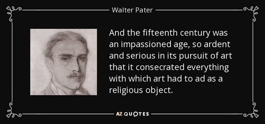 And the fifteenth century was an impassioned age, so ardent and serious in its pursuit of art that it consecrated everything with which art had to ad as a religious object. - Walter Pater