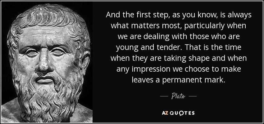 And the first step, as you know, is always what matters most, particularly when we are dealing with those who are young and tender. That is the time when they are taking shape and when any impression we choose to make leaves a permanent mark. - Plato