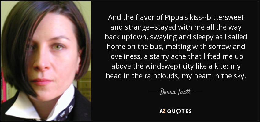 And the flavor of Pippa's kiss--bittersweet and strange--stayed with me all the way back uptown, swaying and sleepy as I sailed home on the bus, melting with sorrow and loveliness, a starry ache that lifted me up above the windswept city like a kite: my head in the rainclouds, my heart in the sky. - Donna Tartt And the flavor of Pippa's kiss--bittersweet and strange--stayed with me all the way back uptown, swaying and sleepy as I sailed home on the bus, melting with sorrow and loveliness, a starry ache that lifted me up above the windswept city like a kite: my head in the rainclouds, my heart in the sky. - Donna Tartt