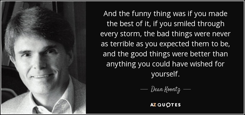 And the funny thing was if you made the best of it, if you smiled through every storm, the bad things were never as terrible as you expected them to be, and the good things were better than anything you could have wished for yourself. - Dean Koontz