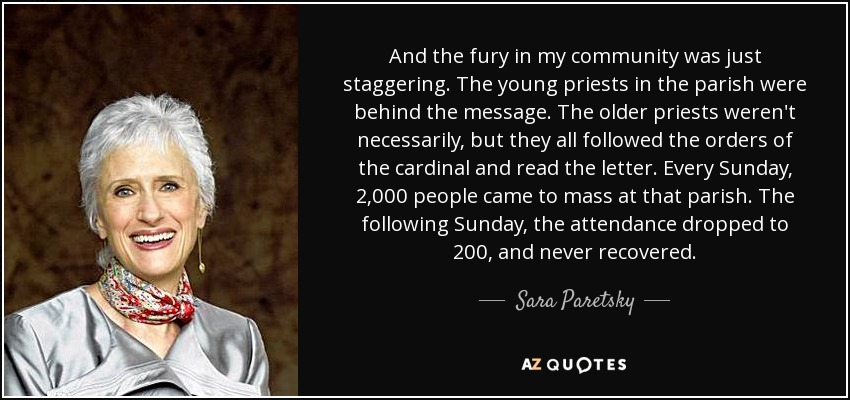 And the fury in my community was just staggering. The young priests in the parish were behind the message. The older priests weren't necessarily, but they all followed the orders of the cardinal and read the letter. Every Sunday, 2,000 people came to mass at that parish. The following Sunday, the attendance dropped to 200, and never recovered. - Sara Paretsky