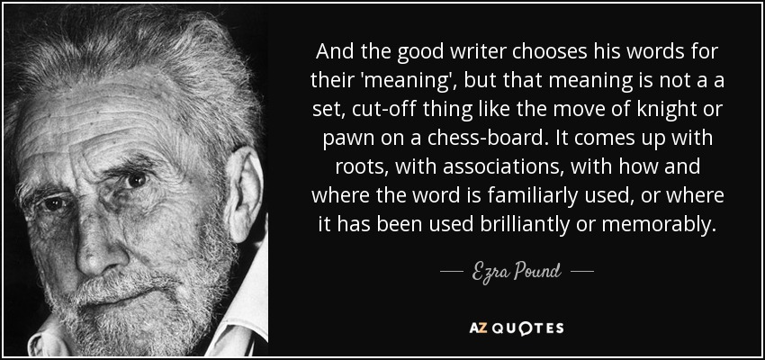 And the good writer chooses his words for their 'meaning', but that meaning is not a a set, cut-off thing like the move of knight or pawn on a chess-board. It comes up with roots, with associations, with how and where the word is familiarly used, or where it has been used brilliantly or memorably. - Ezra Pound