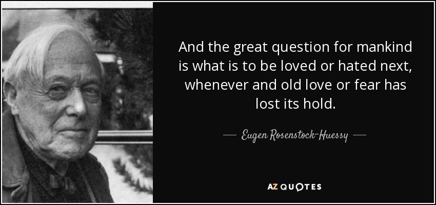 And the great question for mankind is what is to be loved or hated next, whenever and old love or fear has lost its hold. - Eugen Rosenstock-Huessy