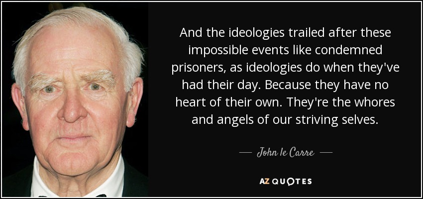 And the ideologies trailed after these impossible events like condemned prisoners, as ideologies do when they've had their day. Because they have no heart of their own. They're the whores and angels of our striving selves. - John le Carre