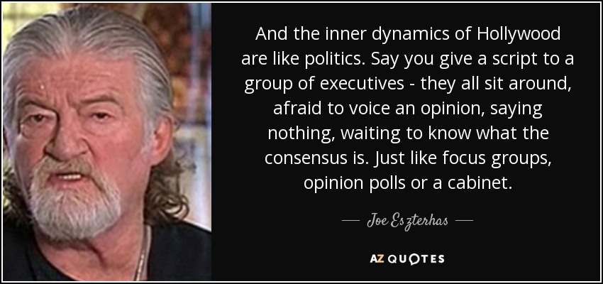 And the inner dynamics of Hollywood are like politics. Say you give a script to a group of executives - they all sit around, afraid to voice an opinion, saying nothing, waiting to know what the consensus is. Just like focus groups, opinion polls or a cabinet. - Joe Eszterhas
