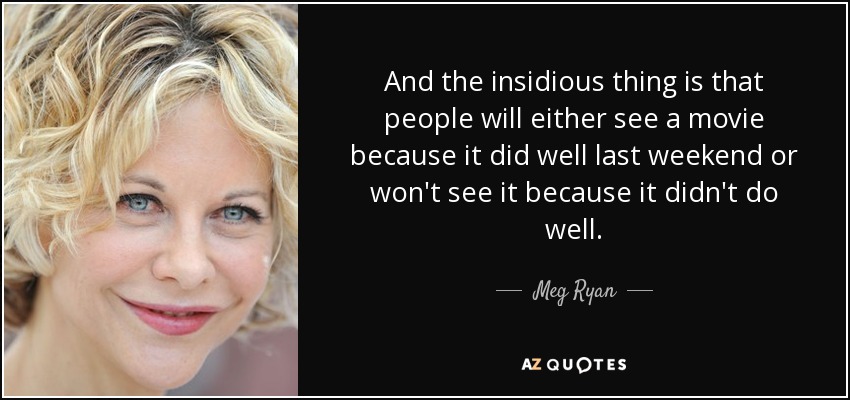 And the insidious thing is that people will either see a movie because it did well last weekend or won't see it because it didn't do well. - Meg Ryan