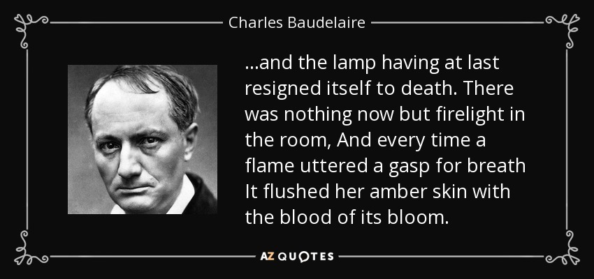 ...and the lamp having at last resigned itself to death. There was nothing now but firelight in the room, And every time a flame uttered a gasp for breath It flushed her amber skin with the blood of its bloom. - Charles Baudelaire