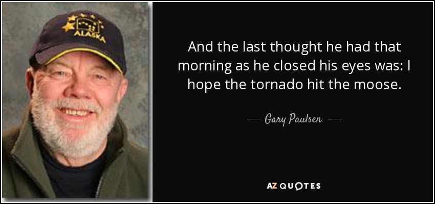 And the last thought he had that morning as he closed his eyes was: I hope the tornado hit the moose. - Gary Paulsen