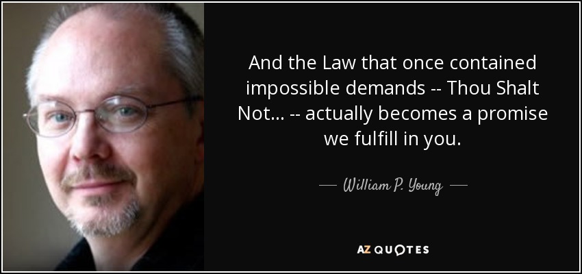 And the Law that once contained impossible demands -- Thou Shalt Not... -- actually becomes a promise we fulfill in you. - William P. Young