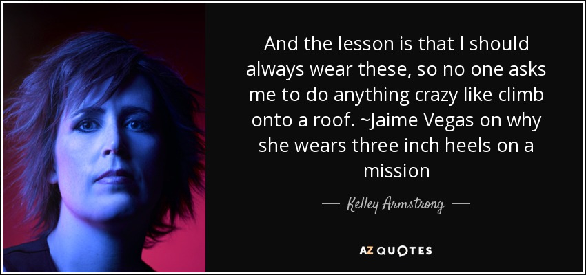 And the lesson is that I should always wear these, so no one asks me to do anything crazy like climb onto a roof. ~Jaime Vegas on why she wears three inch heels on a mission - Kelley Armstrong