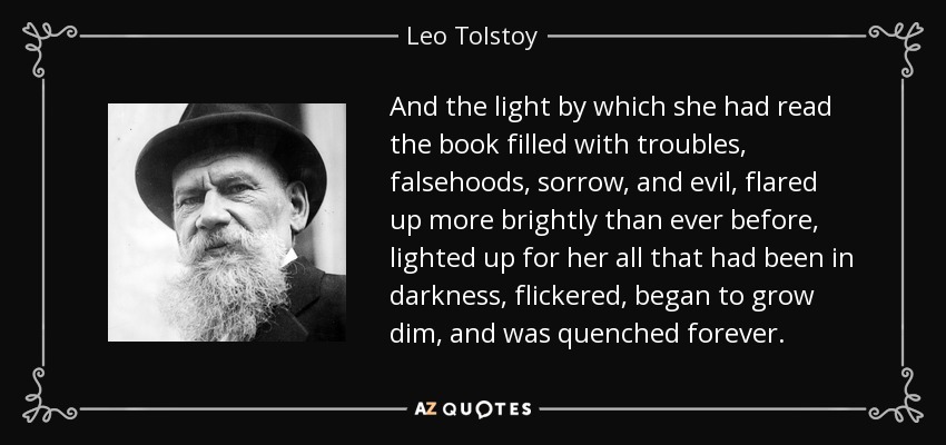 And the light by which she had read the book filled with troubles, falsehoods, sorrow, and evil, flared up more brightly than ever before, lighted up for her all that had been in darkness, flickered, began to grow dim, and was quenched forever. - Leo Tolstoy