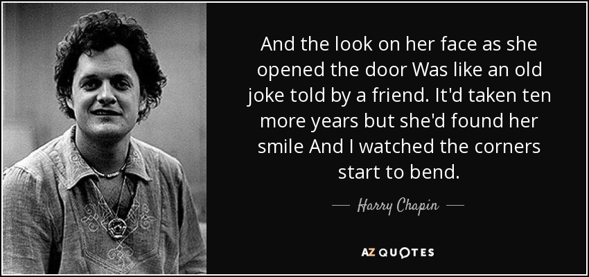 And the look on her face as she opened the door Was like an old joke told by a friend. It'd taken ten more years but she'd found her smile And I watched the corners start to bend. - Harry Chapin