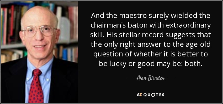 And the maestro surely wielded the chairman's baton with extraordinary skill. His stellar record suggests that the only right answer to the age-old question of whether it is better to be lucky or good may be: both. - Alan Blinder