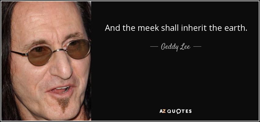 And the meek shall inherit the earth. - Geddy Lee