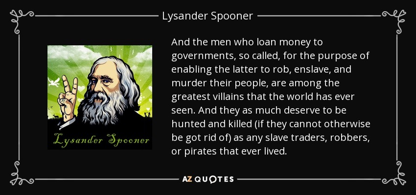 And the men who loan money to governments, so called, for the purpose of enabling the latter to rob, enslave, and murder their people, are among the greatest villains that the world has ever seen. And they as much deserve to be hunted and killed (if they cannot otherwise be got rid of) as any slave traders, robbers, or pirates that ever lived. - Lysander Spooner