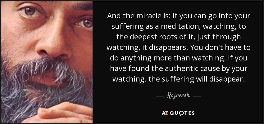 And the miracle is: if you can go into your suffering as a meditation, watching, to the deepest roots of it, just through watching, it disappears. You don't have to do anything more than watching. If you have found the authentic cause by your watching, the suffering will disappear. - Rajneesh