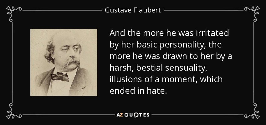 And the more he was irritated by her basic personality, the more he was drawn to her by a harsh, bestial sensuality, illusions of a moment, which ended in hate. - Gustave Flaubert