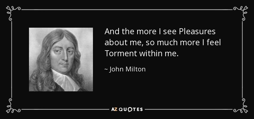 And the more I see Pleasures about me, so much more I feel Torment within me. - John Milton