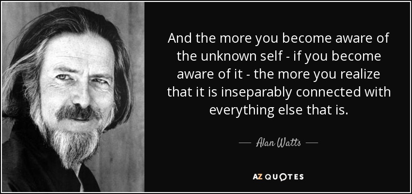 And the more you become aware of the unknown self - if you become aware of it - the more you realize that it is inseparably connected with everything else that is. - Alan Watts