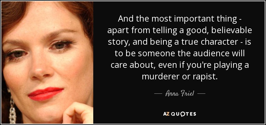 And the most important thing - apart from telling a good, believable story, and being a true character - is to be someone the audience will care about, even if you're playing a murderer or rapist. - Anna Friel
