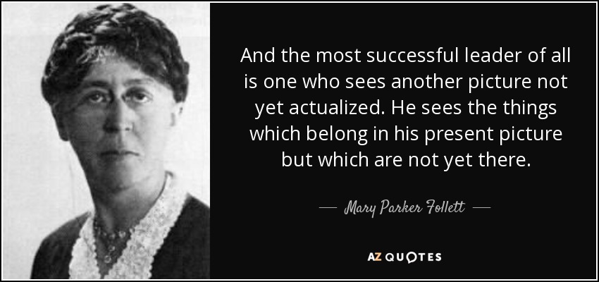 And the most successful leader of all is one who sees another picture not yet actualized. He sees the things which belong in his present picture but which are not yet there. - Mary Parker Follett