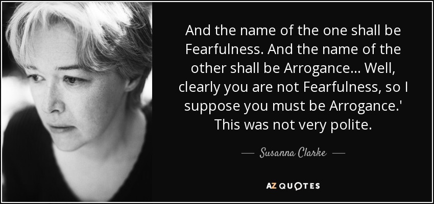 And the name of the one shall be Fearfulness. And the name of the other shall be Arrogance... Well, clearly you are not Fearfulness, so I suppose you must be Arrogance.' This was not very polite. - Susanna Clarke