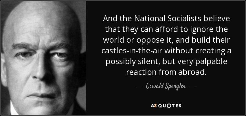 And the National Socialists believe that they can afford to ignore the world or oppose it, and build their castles-in-the-air without creating a possibly silent, but very palpable reaction from abroad. - Oswald Spengler