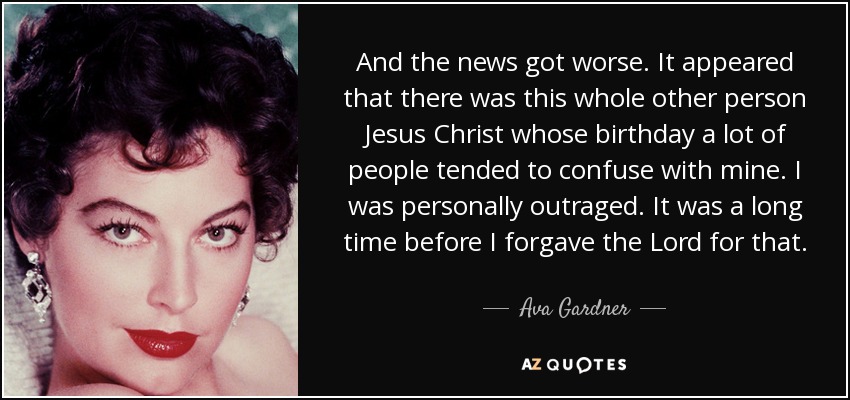 And the news got worse. It appeared that there was this whole other person Jesus Christ whose birthday a lot of people tended to confuse with mine. I was personally outraged. It was a long time before I forgave the Lord for that. - Ava Gardner