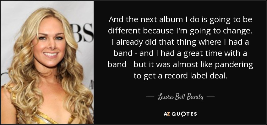 And the next album I do is going to be different because I'm going to change. I already did that thing where I had a band - and I had a great time with a band - but it was almost like pandering to get a record label deal. - Laura Bell Bundy
