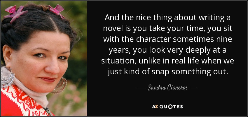 And the nice thing about writing a novel is you take your time, you sit with the character sometimes nine years, you look very deeply at a situation, unlike in real life when we just kind of snap something out. - Sandra Cisneros