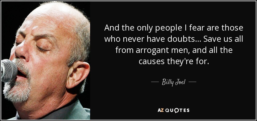 And the only people I fear are those who never have doubts... Save us all from arrogant men, and all the causes they're for. - Billy Joel