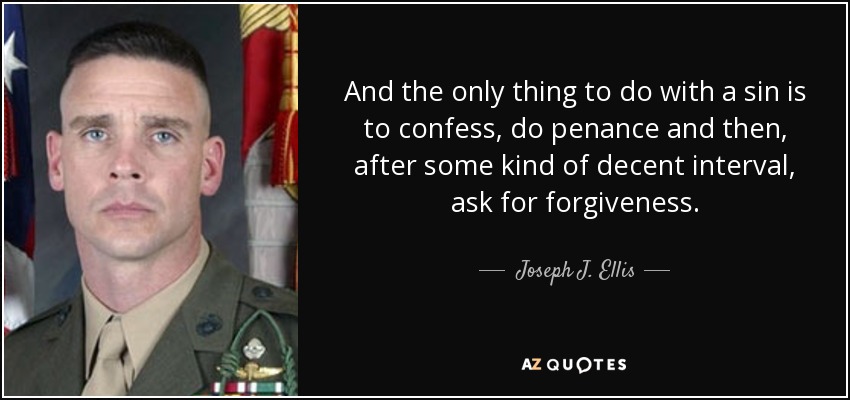And the only thing to do with a sin is to confess, do penance and then, after some kind of decent interval, ask for forgiveness. - Joseph J. Ellis