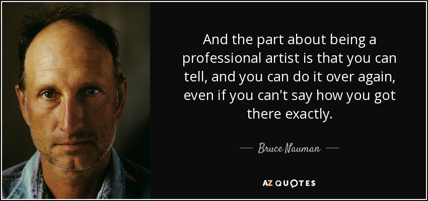 And the part about being a professional artist is that you can tell, and you can do it over again, even if you can't say how you got there exactly. - Bruce Nauman
