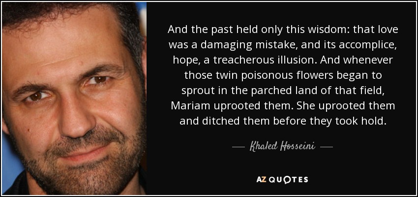 And the past held only this wisdom: that love was a damaging mistake, and its accomplice, hope, a treacherous illusion. And whenever those twin poisonous flowers began to sprout in the parched land of that field, Mariam uprooted them. She uprooted them and ditched them before they took hold. - Khaled Hosseini