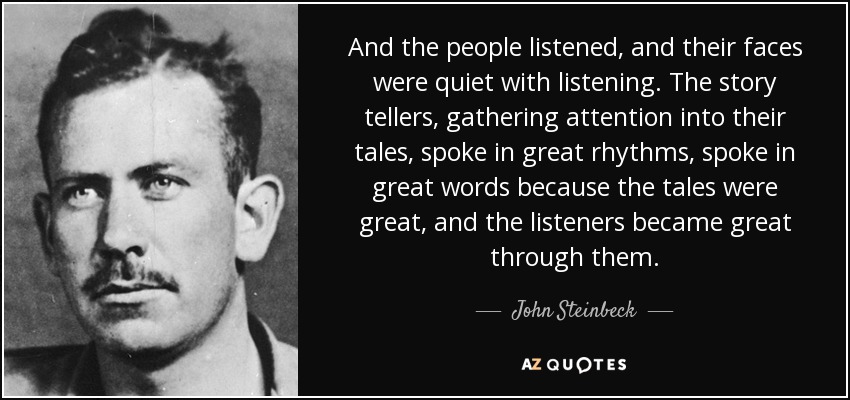 And the people listened, and their faces were quiet with listening. The story tellers, gathering attention into their tales, spoke in great rhythms, spoke in great words because the tales were great, and the listeners became great through them. - John Steinbeck