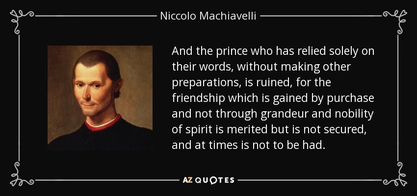 And the prince who has relied solely on their words, without making other preparations, is ruined, for the friendship which is gained by purchase and not through grandeur and nobility of spirit is merited but is not secured, and at times is not to be had. - Niccolo Machiavelli