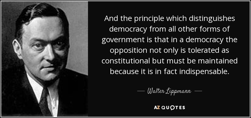 And the principle which distinguishes democracy from all other forms of government is that in a democracy the opposition not only is tolerated as constitutional but must be maintained because it is in fact indispensable. - Walter Lippmann