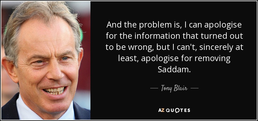 And the problem is, I can apologise for the information that turned out to be wrong, but I can't, sincerely at least, apologise for removing Saddam. - Tony Blair