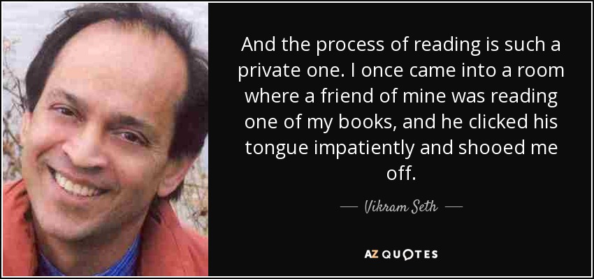 And the process of reading is such a private one. I once came into a room where a friend of mine was reading one of my books, and he clicked his tongue impatiently and shooed me off. - Vikram Seth