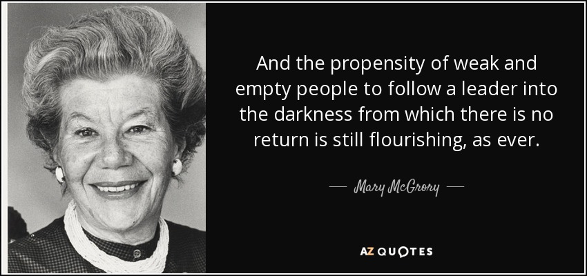 And the propensity of weak and empty people to follow a leader into the darkness from which there is no return is still flourishing, as ever. - Mary McGrory