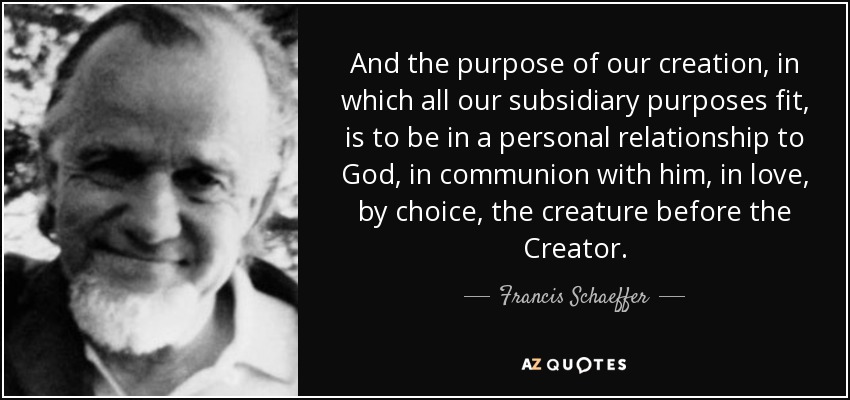 And the purpose of our creation, in which all our subsidiary purposes fit, is to be in a personal relationship to God, in communion with him, in love, by choice, the creature before the Creator. - Francis Schaeffer