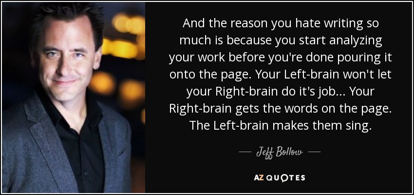And the reason you hate writing so much is because you start analyzing your work before you're done pouring it onto the page. Your Left-brain won't let your Right-brain do it's job ... Your Right-brain gets the words on the page. The Left-brain makes them sing. - Jeff Bollow