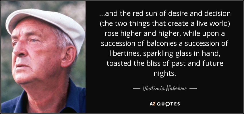 ...and the red sun of desire and decision (the two things that create a live world) rose higher and higher, while upon a succession of balconies a succession of libertines, sparkling glass in hand, toasted the bliss of past and future nights. - Vladimir Nabokov