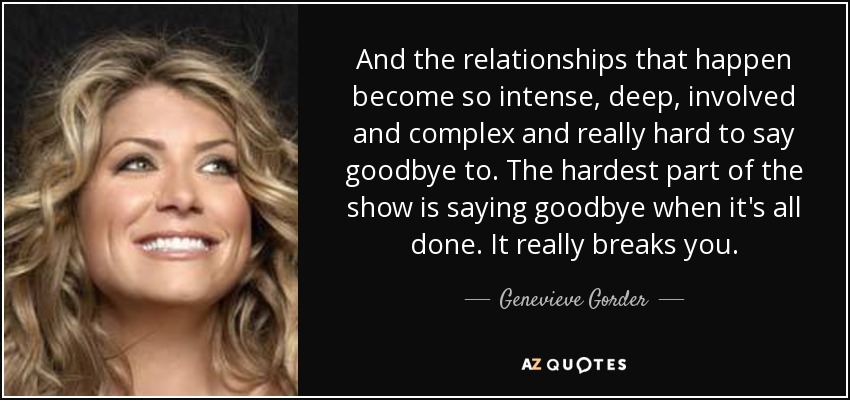 And the relationships that happen become so intense, deep, involved and complex and really hard to say goodbye to. The hardest part of the show is saying goodbye when it's all done. It really breaks you. - Genevieve Gorder