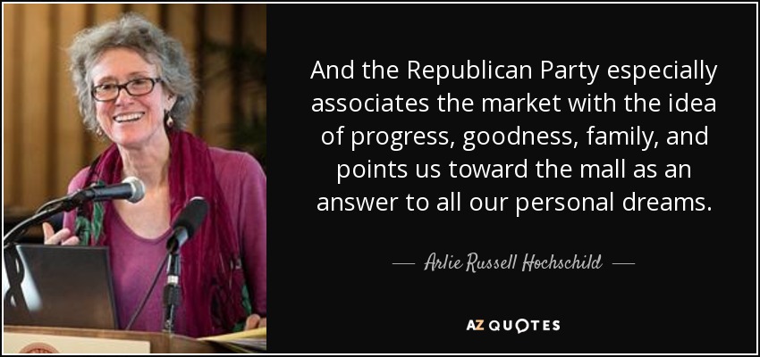 And the Republican Party especially associates the market with the idea of progress, goodness, family, and points us toward the mall as an answer to all our personal dreams. - Arlie Russell Hochschild