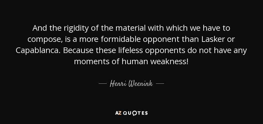 And the rigidity of the material with which we have to compose, is a more formidable opponent than Lasker or Capablanca. Because these lifeless opponents do not have any moments of human weakness! - Henri Weenink