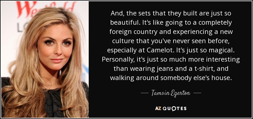 And, the sets that they built are just so beautiful. It's like going to a completely foreign country and experiencing a new culture that you've never seen before, especially at Camelot. It's just so magical. Personally, it's just so much more interesting than wearing jeans and a t-shirt, and walking around somebody else's house. - Tamsin Egerton